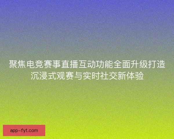 聚焦电竞赛事直播互动功能全面升级打造沉浸式观赛与实时社交新体验