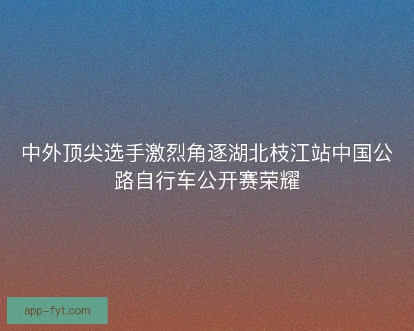 中外顶尖选手激烈角逐湖北枝江站中国公路自行车公开赛荣耀 中外顶尖选手激烈角逐湖北枝江站中国公路自行车公开赛荣耀