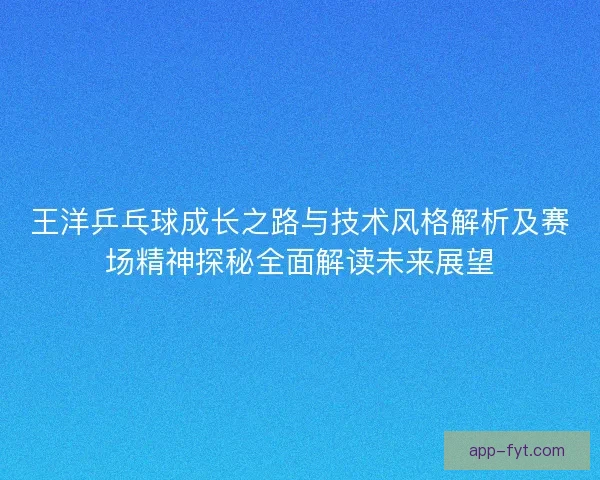 王洋乒乓球成长之路与技术风格解析及赛场精神探秘全面解读未来展望