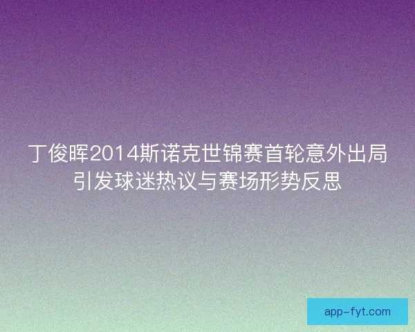 丁俊晖2014斯诺克世锦赛首轮意外出局引发球迷热议与赛场形势反思