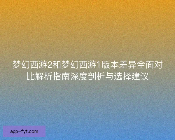 梦幻西游2和梦幻西游1版本差异全面对比解析指南深度剖析与选择建议