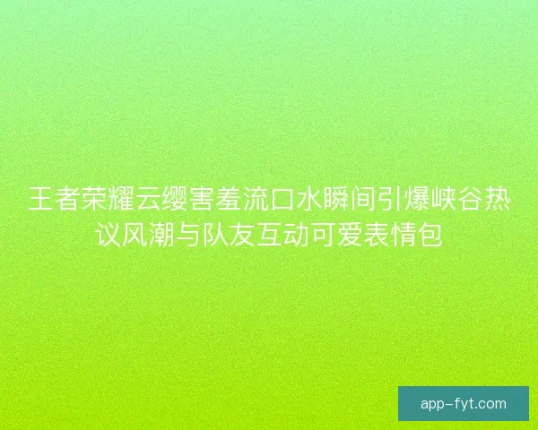 王者荣耀云缨害羞流口水瞬间引爆峡谷热议风潮与队友互动可爱表情包