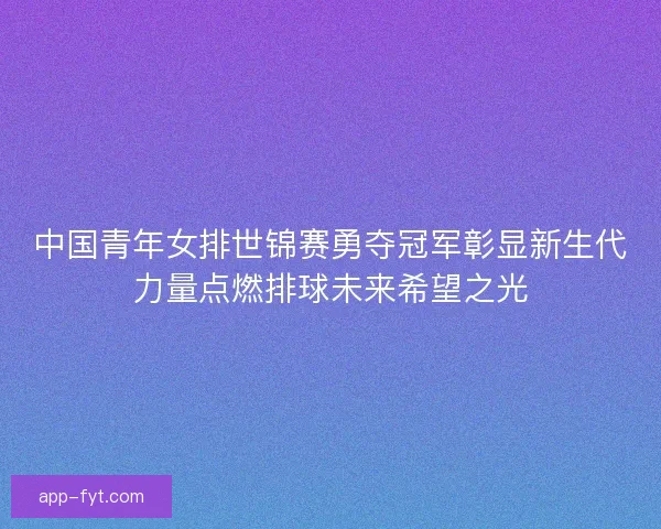 中国青年女排世锦赛勇夺冠军彰显新生代力量点燃排球未来希望之光