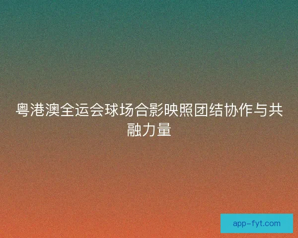 粤港澳全运会球场合影映照团结协作与共融力量 粤港澳全运会球场合影映照团结协作与共融力量